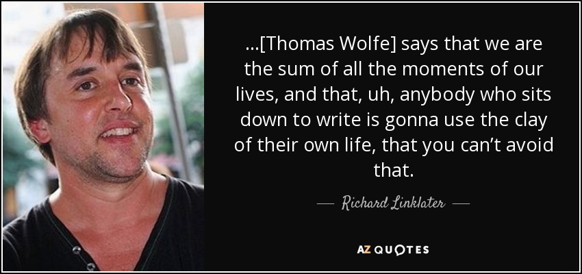 …[Thomas Wolfe] says that we are the sum of all the moments of our lives, and that, uh, anybody who sits down to write is gonna use the clay of their own life, that you can’t avoid that. - Richard Linklater