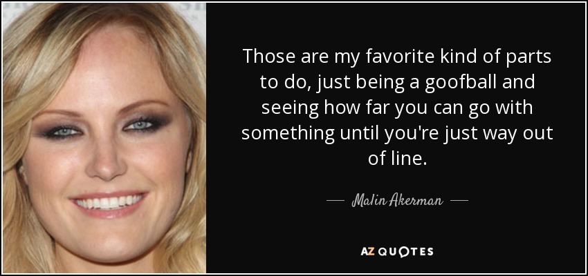 Those are my favorite kind of parts to do, just being a goofball and seeing how far you can go with something until you're just way out of line. - Malin Akerman