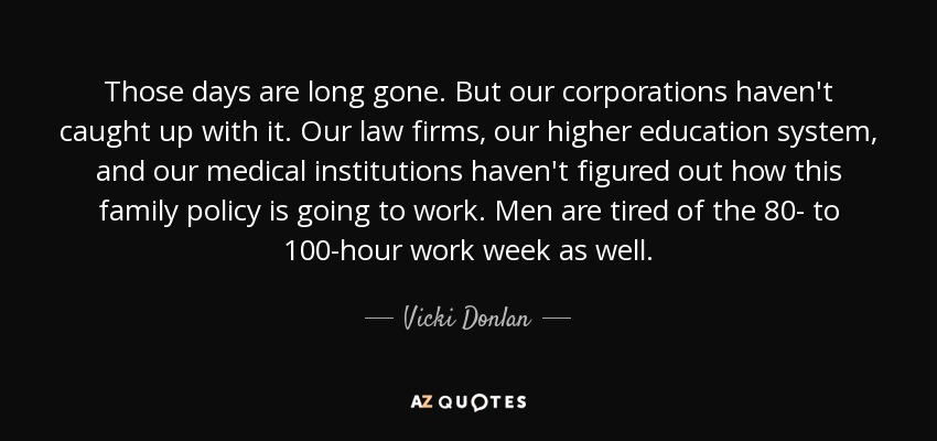 Those days are long gone. But our corporations haven't caught up with it. Our law firms, our higher education system, and our medical institutions haven't figured out how this family policy is going to work. Men are tired of the 80- to 100-hour work week as well. - Vicki Donlan