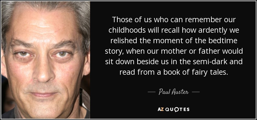 Those of us who can remember our childhoods will recall how ardently we relished the moment of the bedtime story, when our mother or father would sit down beside us in the semi-dark and read from a book of fairy tales. - Paul Auster