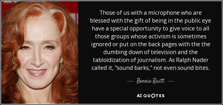 Those of us with a microphone who are blessed with the gift of being in the public eye have a special opportunity to give voice to all those groups whose activism is sometimes ignored or put on the back pages with the the dumbing down of television and the tabloidization of journalism. As Ralph Nader called it, 