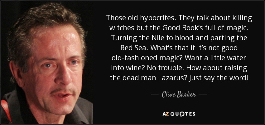 Those old hypocrites. They talk about killing witches but the Good Book’s full of magic. Turning the Nile to blood and parting the Red Sea. What’s that if it’s not good old-fashioned magic? Want a little water into wine? No trouble! How about raising the dead man Lazarus? Just say the word! - Clive Barker
