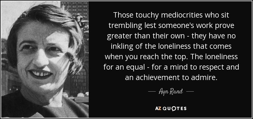 Those touchy mediocrities who sit trembling lest someone's work prove greater than their own - they have no inkling of the loneliness that comes when you reach the top. The loneliness for an equal - for a mind to respect and an achievement to admire. - Ayn Rand