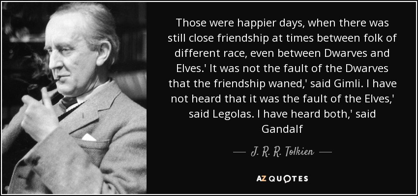 Those were happier days, when there was still close friendship at times between folk of different race, even between Dwarves and Elves.' It was not the fault of the Dwarves that the friendship waned,' said Gimli. I have not heard that it was the fault of the Elves,' said Legolas. I have heard both,' said Gandalf[.] - J. R. R. Tolkien