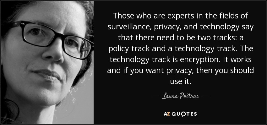 Those who are experts in the fields of surveillance, privacy, and technology say that there need to be two tracks: a policy track and a technology track. The technology track is encryption. It works and if you want privacy, then you should use it. - Laura Poitras