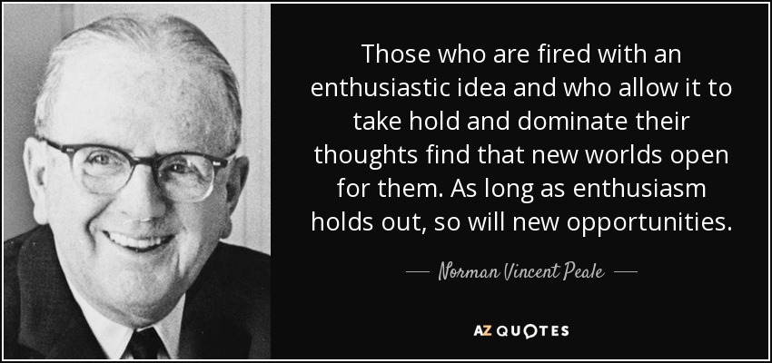 Those who are fired with an enthusiastic idea and who allow it to take hold and dominate their thoughts find that new worlds open for them. As long as enthusiasm holds out, so will new opportunities. - Norman Vincent Peale