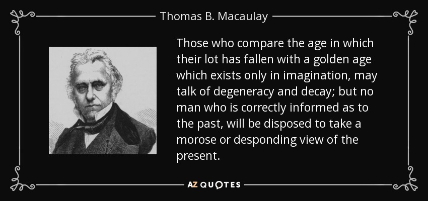 Those who compare the age in which their lot has fallen with a golden age which exists only in imagination, may talk of degeneracy and decay; but no man who is correctly informed as to the past, will be disposed to take a morose or desponding view of the present. - Thomas B. Macaulay