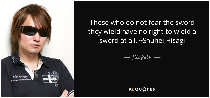 Those who do not fear the sword they wield have no right to wield a sword at all. ~Shuhei Hisagi - Tite Kubo