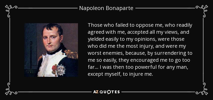 Those who failed to oppose me, who readily agreed with me, accepted all my views, and yielded easily to my opinions, were those who did me the most injury, and were my worst enemies, because, by surrendering to me so easily, they encouraged me to go too far... I was then too powerful for any man, except myself, to injure me. - Napoleon Bonaparte