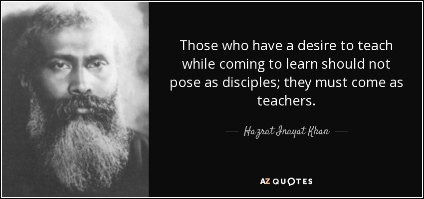 Those who have a desire to teach while coming to learn should not pose as disciples; they must come as teachers. - Hazrat Inayat Khan