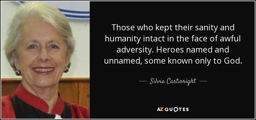 Those who kept their sanity and humanity intact in the face of awful adversity. Heroes named and unnamed, some known only to God. - Silvia Cartwright