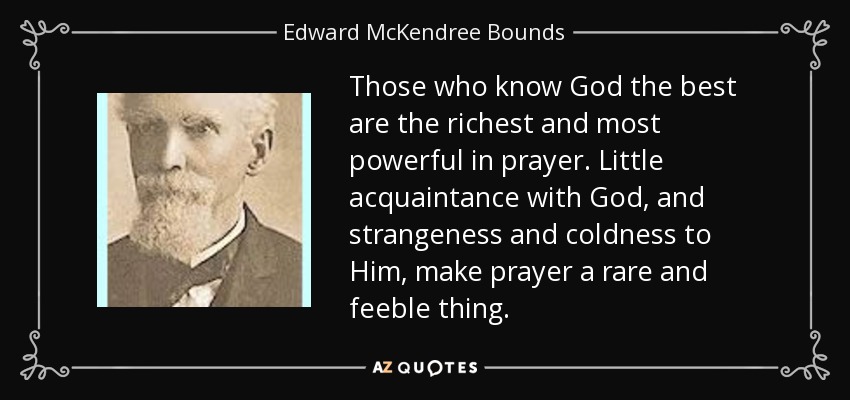 Those who know God the best are the richest and most powerful in prayer. Little acquaintance with God, and strangeness and coldness to Him, make prayer a rare and feeble thing. - Edward McKendree Bounds