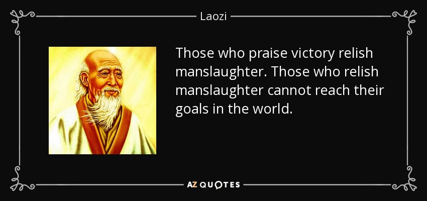 Those who praise victory relish manslaughter. Those who relish manslaughter cannot reach their goals in the world. - Laozi