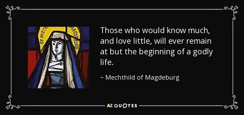 Those who would know much, and love little, will ever remain at but the beginning of a godly life. - Mechthild of Magdeburg