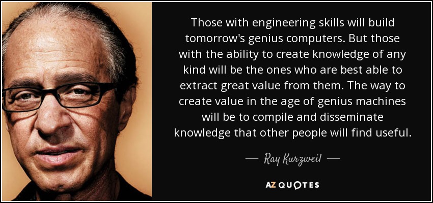 Those with engineering skills will build tomorrow's genius computers. But those with the ability to create knowledge of any kind will be the ones who are best able to extract great value from them. The way to create value in the age of genius machines will be to compile and disseminate knowledge that other people will find useful. - Ray Kurzweil