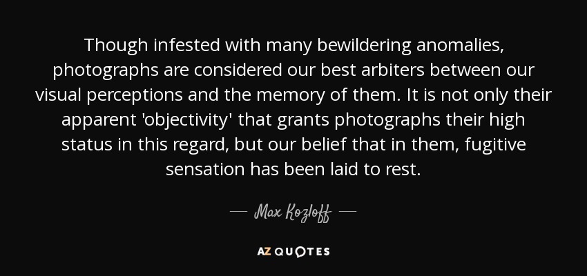 Though infested with many bewildering anomalies, photographs are considered our best arbiters between our visual perceptions and the memory of them. It is not only their apparent 'objectivity' that grants photographs their high status in this regard, but our belief that in them, fugitive sensation has been laid to rest. - Max Kozloff