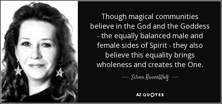 Though magical communities believe in the God and the Goddess - the equally balanced male and female sides of Spirit - they also believe this equality brings wholeness and creates the One. - Silver RavenWolf