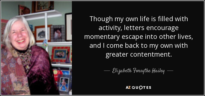 Though my own life is filled with activity, letters encourage momentary escape into other lives, and I come back to my own with greater contentment. - Elizabeth Forsythe Hailey