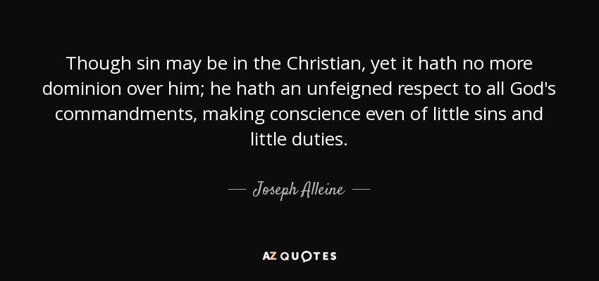 Though sin may be in the Christian, yet it hath no more dominion over him; he hath an unfeigned respect to all God's commandments, making conscience even of little sins and little duties. - Joseph Alleine