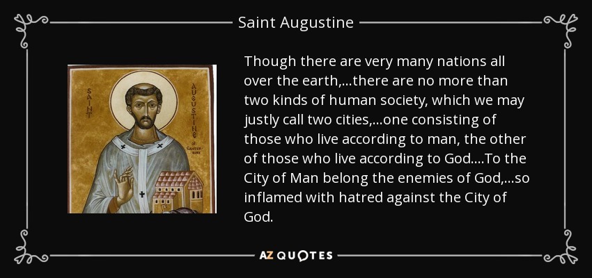 Though there are very many nations all over the earth, ...there are no more than two kinds of human society, which we may justly call two cities, ...one consisting of those who live according to man, the other of those who live according to God ....To the City of Man belong the enemies of God, ...so inflamed with hatred against the City of God. - Saint Augustine