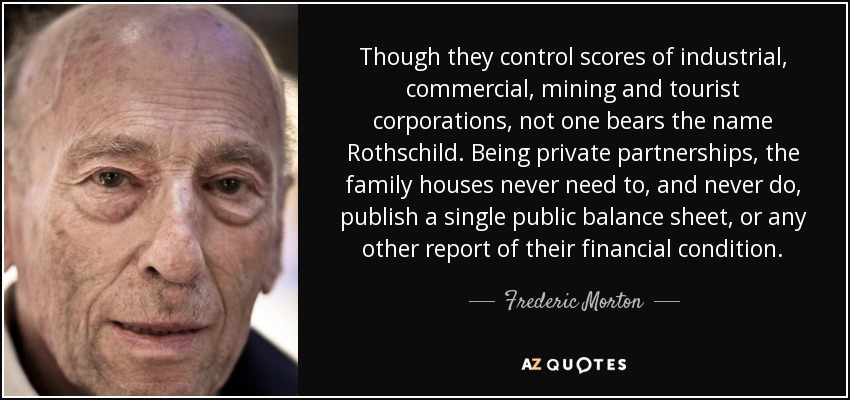 Though they control scores of industrial, commercial, mining and tourist corporations, not one bears the name Rothschild. Being private partnerships, the family houses never need to, and never do, publish a single public balance sheet, or any other report of their financial condition. - Frederic Morton