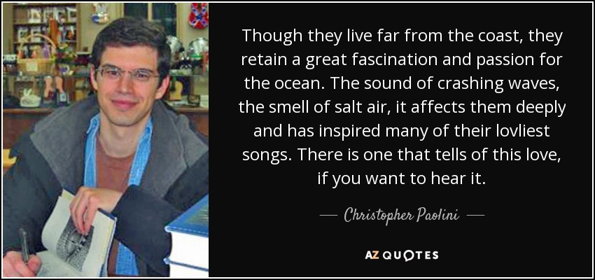 Though they live far from the coast, they retain a great fascination and passion for the ocean. The sound of crashing waves, the smell of salt air, it affects them deeply and has inspired many of their lovliest songs. There is one that tells of this love, if you want to hear it. - Christopher Paolini