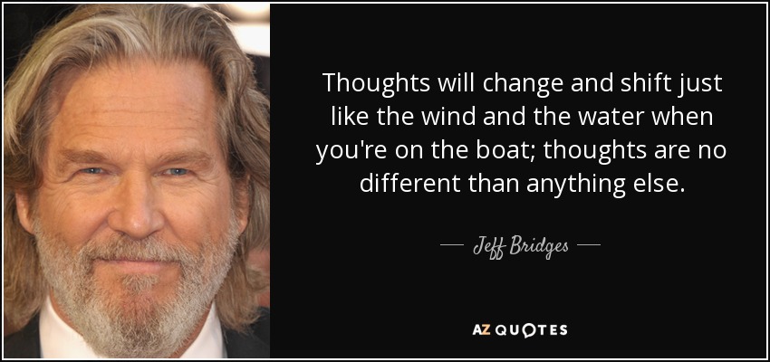 Thoughts will change and shift just like the wind and the water when you're on the boat; thoughts are no different than anything else. - Jeff Bridges