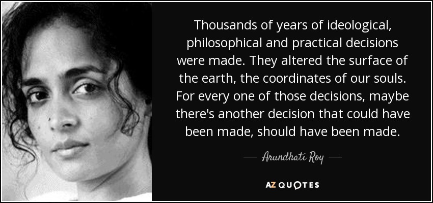Thousands of years of ideological, philosophical and practical decisions were made. They altered the surface of the earth, the coordinates of our souls. For every one of those decisions, maybe there's another decision that could have been made, should have been made. - Arundhati Roy