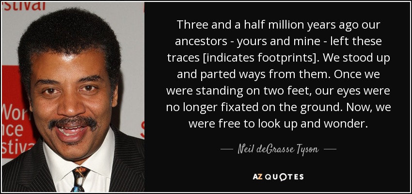 Three and a half million years ago our ancestors - yours and mine - left these traces [indicates footprints]. We stood up and parted ways from them. Once we were standing on two feet, our eyes were no longer fixated on the ground. Now, we were free to look up and wonder. - Neil deGrasse Tyson