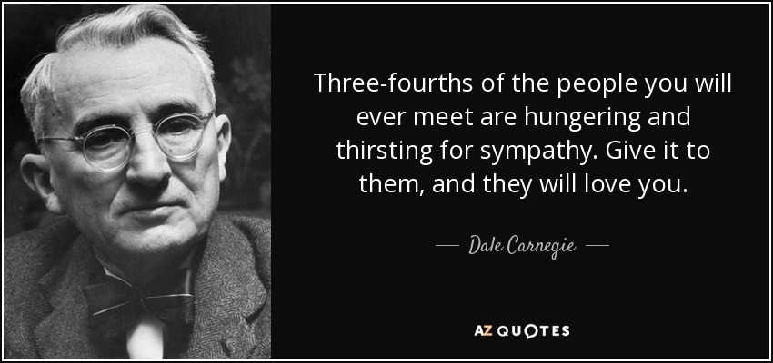 Three-fourths of the people you will ever meet are hungering and thirsting for sympathy. Give it to them, and they will love you. - Dale Carnegie