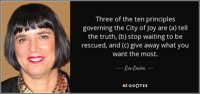 Three of the ten principles governing the City of Joy are (a) tell the truth, (b) stop waiting to be rescued, and (c) give away what you want the most. - Eve Ensler