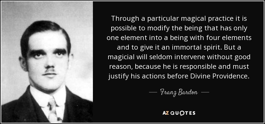 Through a particular magical practice it is possible to modify the being that has only one element into a being with four elements and to give it an immortal spirit. But a magicial will seldom intervene without good reason, because he is responsible and must justify his actions before Divine Providence. - Franz Bardon