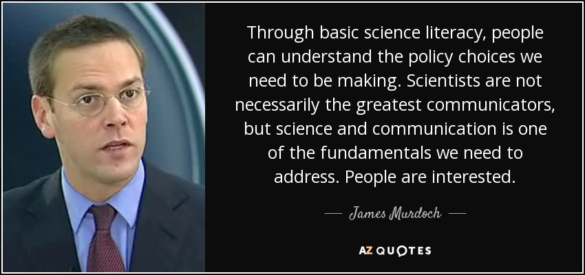 Through basic science literacy, people can understand the policy choices we need to be making. Scientists are not necessarily the greatest communicators, but science and communication is one of the fundamentals we need to address. People are interested. - James Murdoch