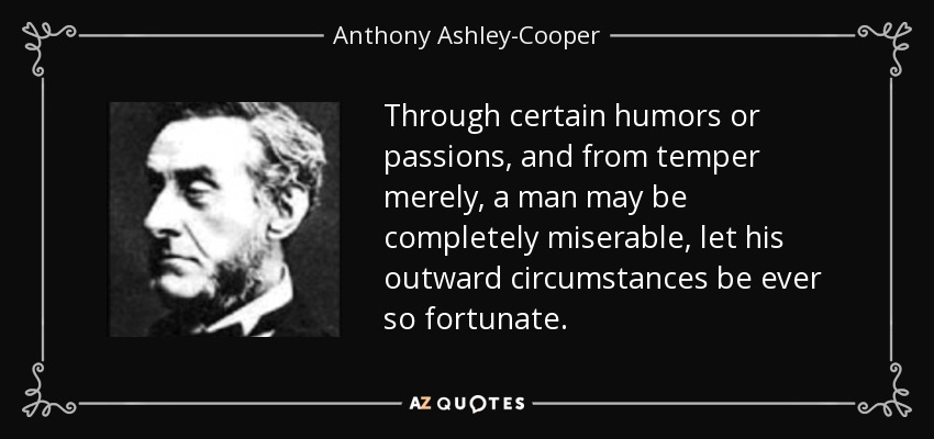 Through certain humors or passions, and from temper merely, a man may be completely miserable, let his outward circumstances be ever so fortunate. - Anthony Ashley-Cooper, 7th Earl of Shaftesbury