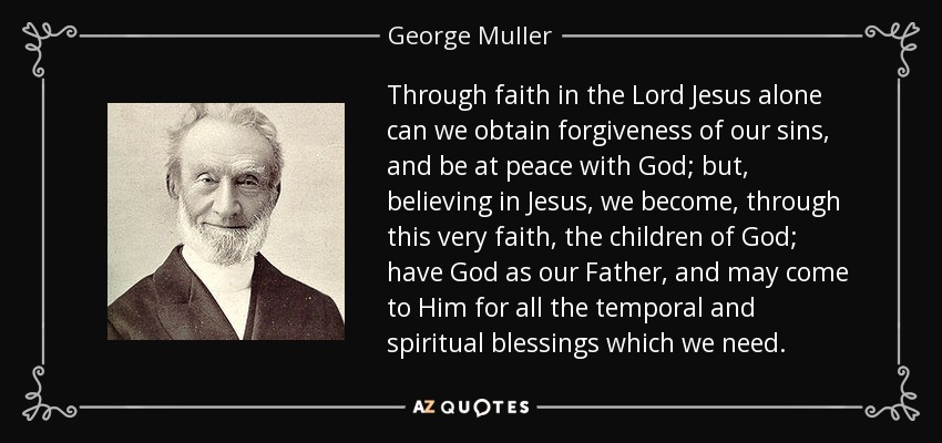 Through faith in the Lord Jesus alone can we obtain forgiveness of our sins, and be at peace with God; but, believing in Jesus, we become, through this very faith, the children of God; have God as our Father, and may come to Him for all the temporal and spiritual blessings which we need. - George Muller