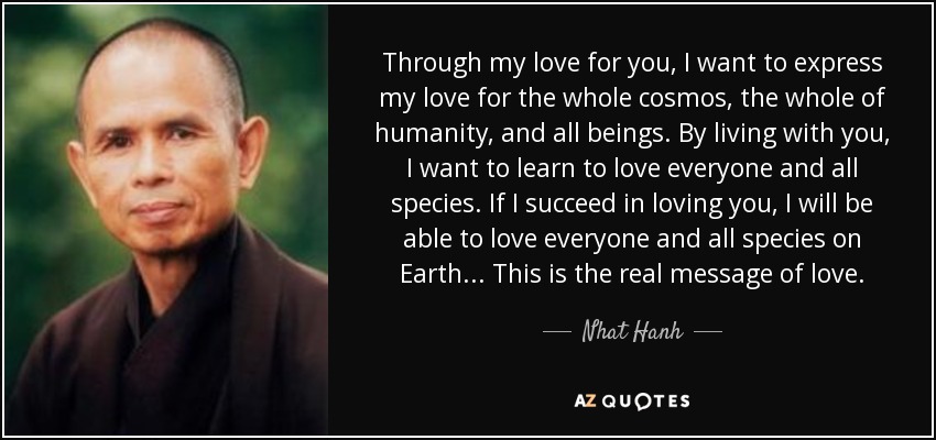 Through my love for you, I want to express my love for the whole cosmos, the whole of humanity, and all beings. By living with you, I want to learn to love everyone and all species. If I succeed in loving you, I will be able to love everyone and all species on Earth... This is the real message of love. - Nhat Hanh