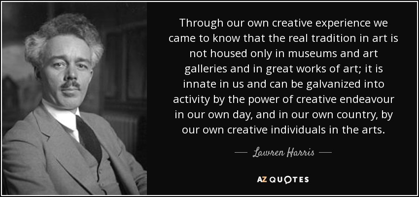 Through our own creative experience we came to know that the real tradition in art is not housed only in museums and art galleries and in great works of art; it is innate in us and can be galvanized into activity by the power of creative endeavour in our own day, and in our own country, by our own creative individuals in the arts. - Lawren Harris