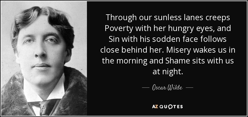 Through our sunless lanes creeps Poverty with her hungry eyes, and Sin with his sodden face follows close behind her. Misery wakes us in the morning and Shame sits with us at night. - Oscar Wilde