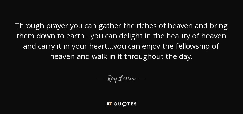 Through prayer you can gather the riches of heaven and bring them down to earth...you can delight in the beauty of heaven and carry it in your heart...you can enjoy the fellowship of heaven and walk in it throughout the day. - Roy Lessin