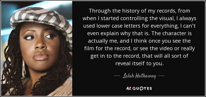 Through the history of my records, from when I started controlling the visual, I always used lower case letters for everything, I can't even explain why that is. The character is actually me, and I think once you see the film for the record, or see the video or really get in to the record, that will all sort of reveal itself to you. - Lalah Hathaway