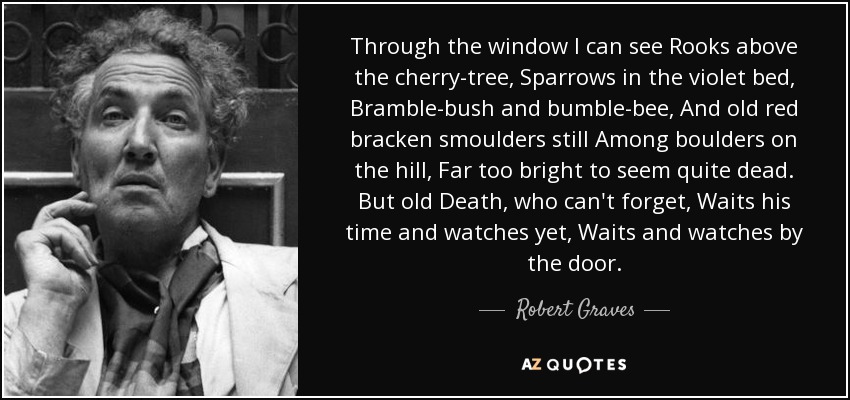 Through the window I can see Rooks above the cherry-tree, Sparrows in the violet bed, Bramble-bush and bumble-bee, And old red bracken smoulders still Among boulders on the hill, Far too bright to seem quite dead. But old Death, who can't forget, Waits his time and watches yet, Waits and watches by the door. - Robert Graves