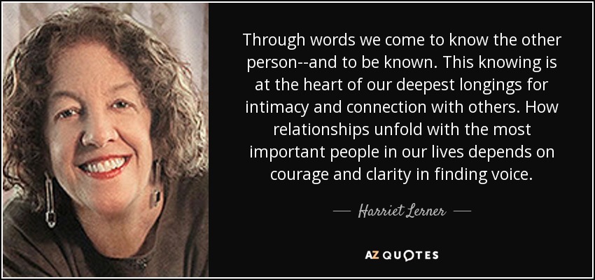 Through words we come to know the other person--and to be known. This knowing is at the heart of our deepest longings for intimacy and connection with others. How relationships unfold with the most important people in our lives depends on courage and clarity in finding voice. - Harriet Lerner