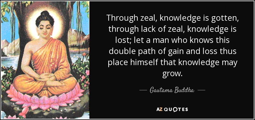 Through zeal, knowledge is gotten, through lack of zeal, knowledge is lost; let a man who knows this double path of gain and loss thus place himself that knowledge may grow. - Gautama Buddha