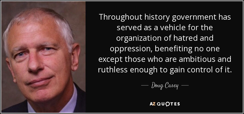 Throughout history government has served as a vehicle for the organization of hatred and oppression, benefiting no one except those who are ambitious and ruthless enough to gain control of it. - Doug Casey