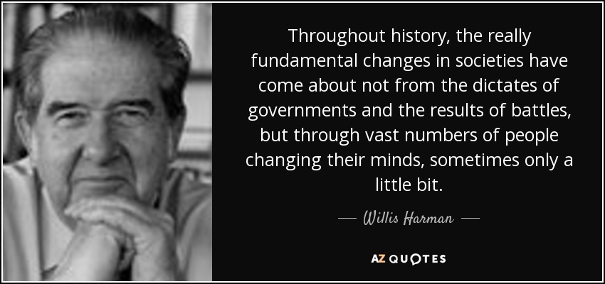 Throughout history, the really fundamental changes in societies have come about not from the dictates of governments and the results of battles, but through vast numbers of people changing their minds, sometimes only a little bit. - Willis Harman