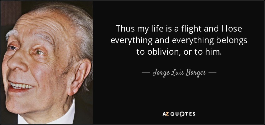 Thus my life is a flight and I lose everything and everything belongs to oblivion, or to him. - Jorge Luis Borges