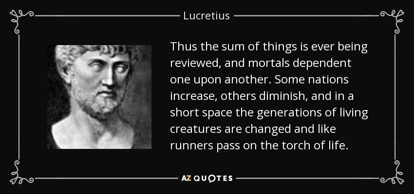 Thus the sum of things is ever being reviewed, and mortals dependent one upon another. Some nations increase, others diminish, and in a short space the generations of living creatures are changed and like runners pass on the torch of life. - Lucretius