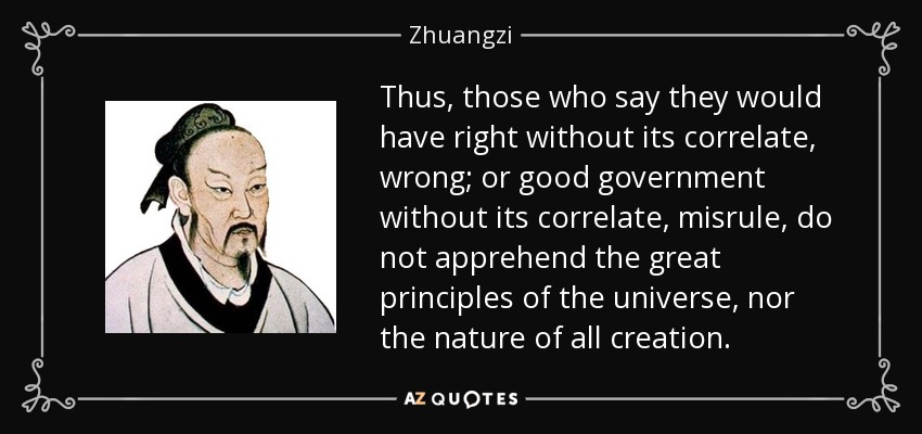 Thus, those who say they would have right without its correlate, wrong; or good government without its correlate, misrule, do not apprehend the great principles of the universe, nor the nature of all creation. - Zhuangzi