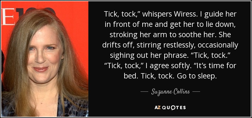 Tick, tock,” whispers Wiress. I guide her in front of me and get her to lie down, stroking her arm to soothe her. She drifts off, stirring restlessly, occasionally sighing out her phrase. “Tick, tock.” “Tick, tock,” I agree softly. “It’s time for bed. Tick, tock. Go to sleep. - Suzanne Collins