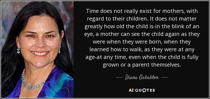 Time does not really exist for mothers, with regard to their children. It does not matter greatly how old the child is-in the blink of an eye, a mother can see the child again as they were when they were born, when they learned how to walk, as they were at any age-at any time, even when the child is fully grown or a parent themselves. - Diana Gabaldon